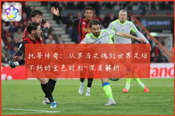 托蒂传奇：从罗马之魂到世界足坛不朽的金色时刻-深度解析