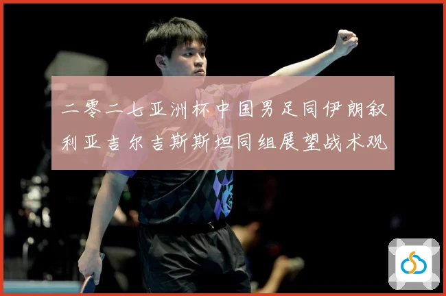 二零二七亚洲杯中国男足同伊朗叙利亚吉尔吉斯斯坦同组展望战术观察-深度解析