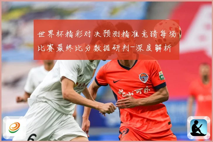 世界杯精彩对决预测精准竞猜每场比赛最终比分数据研判-深度解析