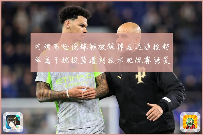 内姆布哈德球鞋被踩掉后迅速捡起举高干扰投篮遭判技术犯规赛场复盘-深度解析