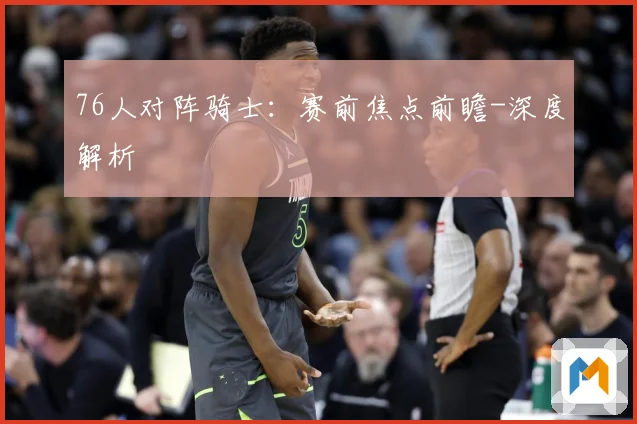 76人对阵骑士：赛前焦点前瞻-深度解析