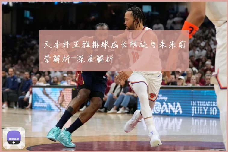 天才朴正雅排球成长轨迹与未来前景解析-深度解析