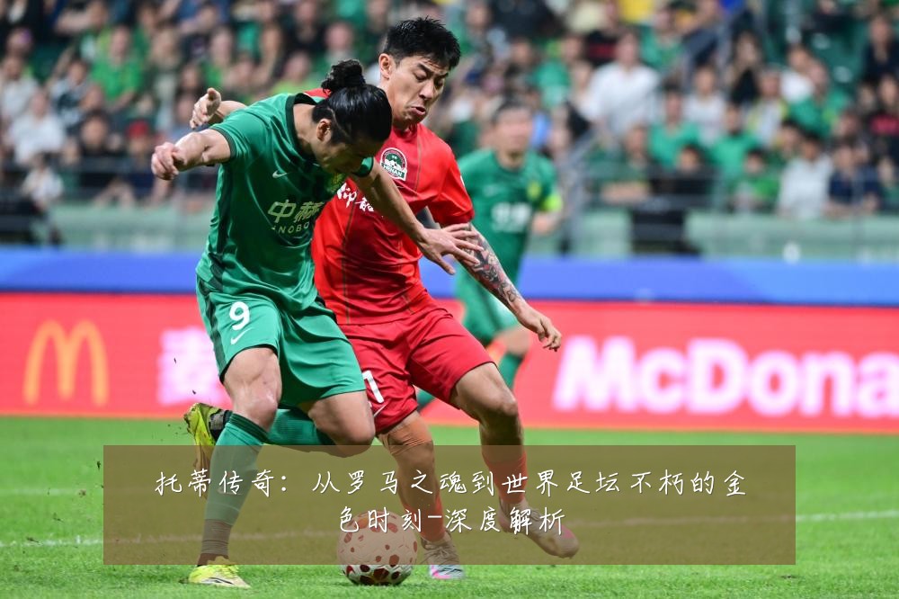 托蒂传奇:从罗马之魂到世界足坛不朽的金色时刻-深度解析