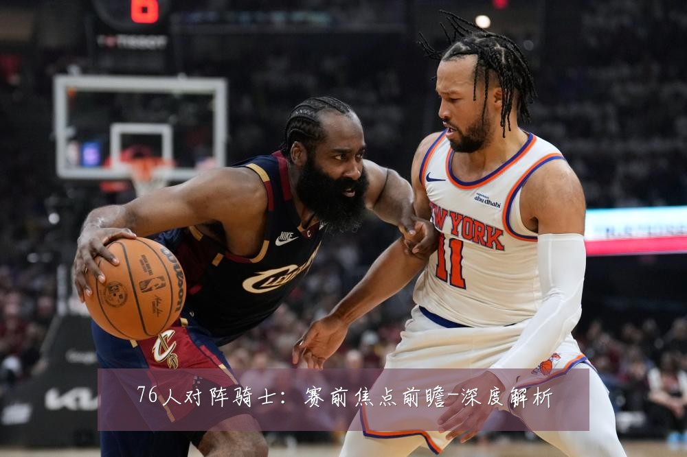 76人对阵骑士:赛前焦点前瞻-深度解析