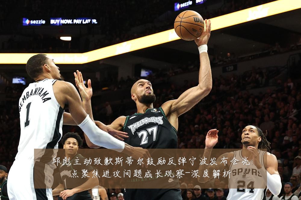 邱彪主动致歉斯蒂尔鼓励反弹宁波发布会亮点聚焦进攻问题成长观察-深度解析