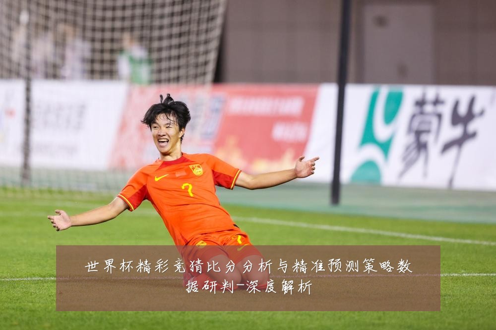世界杯精彩竞猜比分分析与精准预测策略数据研判-深度解析